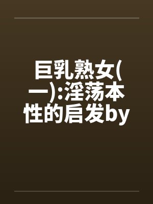 巨乳熟女(一):淫荡本性的启发by佚名笔趣阁无弹窗