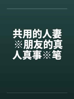 共用的人妻 ※朋友的真人真事※笔趣阁无弹窗
