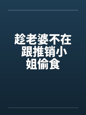 趁老婆不在 跟推销小姐偷食笔趣阁无弹窗
