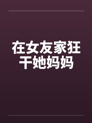 在女友家狂干她妈妈笔趣阁无弹窗