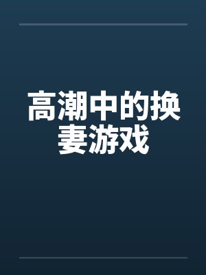 高潮中的换妻游戏笔趣阁无弹窗