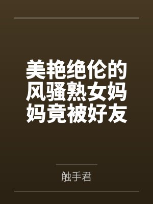 美艳绝伦的风骚熟女妈妈竟被好友包养调教成淫骚浪贱的母犬性奴，而我也加入其中却被妈妈亲手调教成伪娘母狗