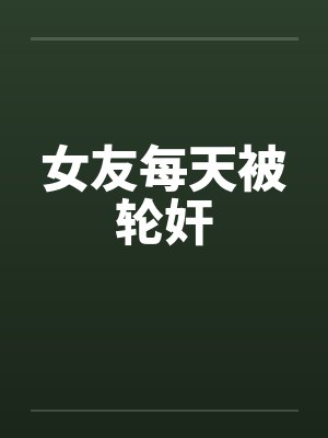 女友每天被轮奸by佚名笔趣阁无弹窗